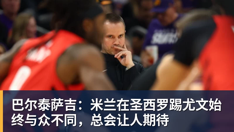 巴尔泰萨吉:米兰在圣西罗踢尤文始终与众不同,总会让人期待