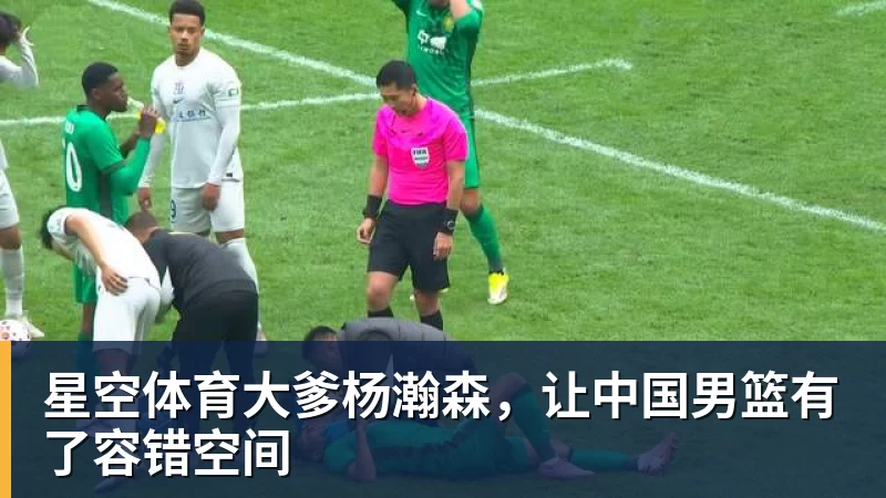 星空体育大爹杨瀚森,让中国男篮有了容错空间